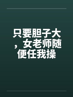 只要胆子大，女老师随便任我操笔趣阁无弹窗