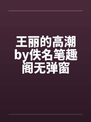 王丽的高潮by佚名笔趣阁无弹窗
