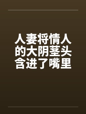 人妻将情人的大阴茎头含进了嘴里
