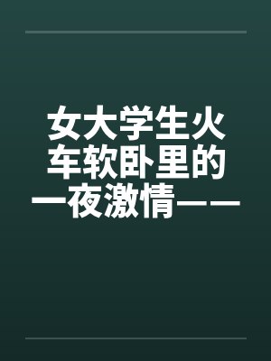 女大学生火车软卧里的一夜激情——真实故事