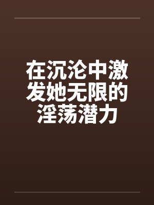 在沉沦中激发她无限的淫荡潜力笔趣阁无弹窗