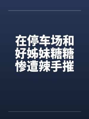 在停车场和好姊妹糖糖惨遭辣手摧花笔趣阁无弹窗