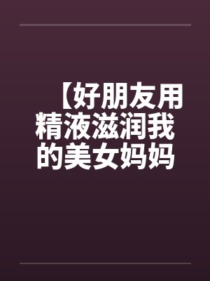 【好朋友用精液滋润我的美女妈妈】笔趣阁无弹窗
