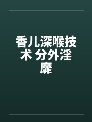 香儿深喉技术 分外淫靡笔趣阁无弹窗