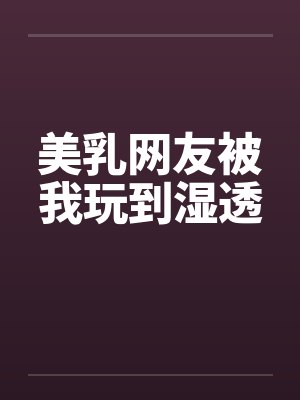 美乳网友被我玩到湿透
