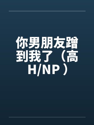 你男朋友蹭到我了（高H/NP ）笔趣阁无弹窗