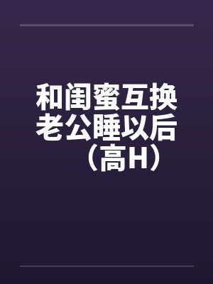 和闺蜜互换老公睡以后（高H）