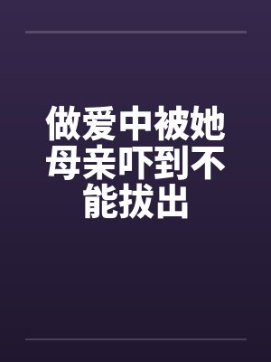 做爱中被她母亲吓到不能拔出by佚名笔趣阁无弹窗