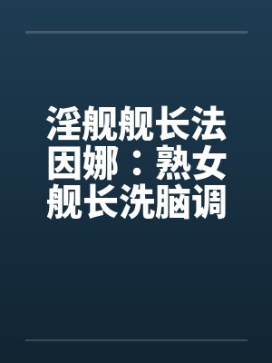 淫舰舰长法因娜：熟女舰长洗脑调教0103
