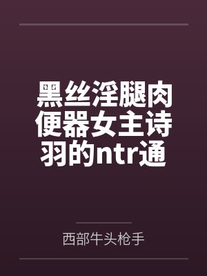 黑丝淫腿肉便器女主诗羽的ntr通奸养成方法