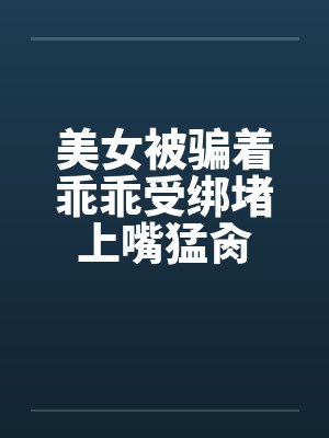 美女被骗着乖乖受绑堵上嘴猛肏by佚名