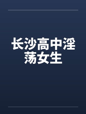 长沙高中淫荡女生笔趣阁无弹窗