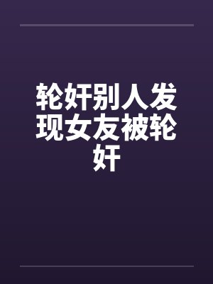 轮奸别人发现女友被轮奸笔趣阁无弹窗