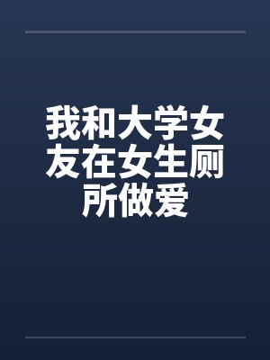 我和大学女友在女生厕所做爱笔趣阁无弹窗