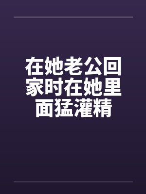 在她老公回家时在她里面猛灌精by佚名