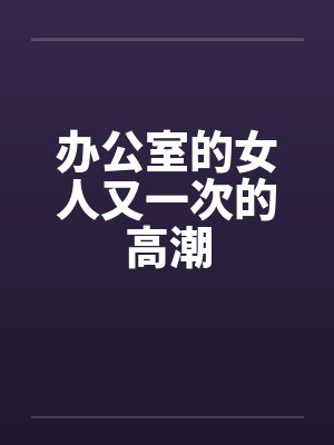 办公室的女人又一次的高潮笔趣阁无弹窗