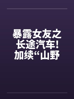 暴露女友之长途汽车!加续“山野寻欢”