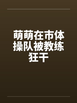 萌萌在市体操队被教练狂干