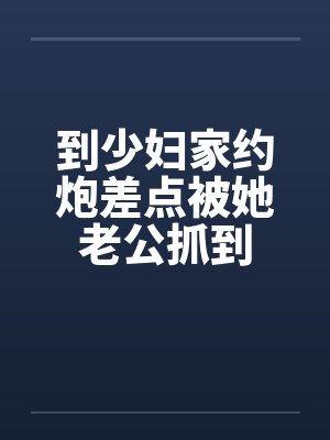 到少妇家约炮差点被她老公抓到