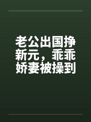 老公出国挣新元，乖乖娇妻被操到春水涟涟by佚名笔趣阁无弹窗