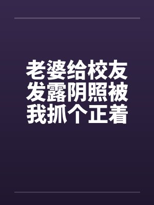 老婆给校友发露阴照被我抓个正着