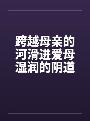 跨越母亲的河滑进爱母湿润的阴道房敏