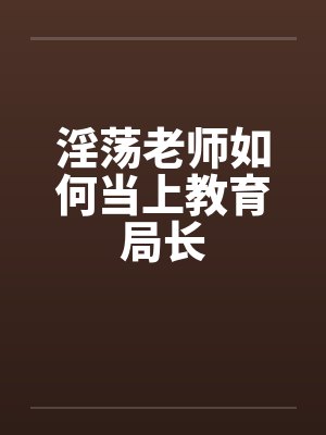 淫荡老师如何当上教育局长by佚名
