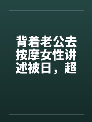 背着老公去按摩女性讲述被日，超刺激，极度诱惑