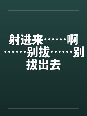 射进来……啊……别拔……别拔出去
